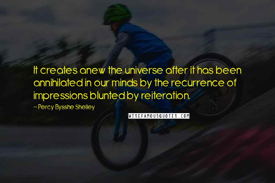 Percy Bysshe Shelley Quotes: It creates anew the universe after it has been annihilated in our minds by the recurrence of impressions blunted by reiteration.