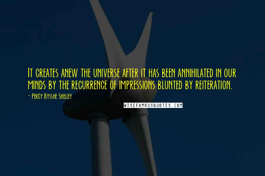 Percy Bysshe Shelley Quotes: It creates anew the universe after it has been annihilated in our minds by the recurrence of impressions blunted by reiteration.