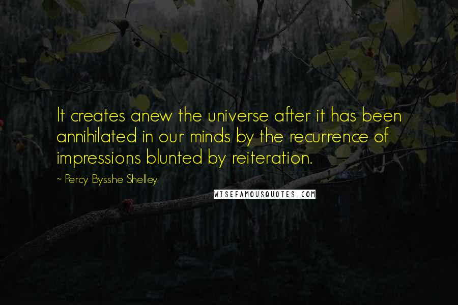 Percy Bysshe Shelley Quotes: It creates anew the universe after it has been annihilated in our minds by the recurrence of impressions blunted by reiteration.