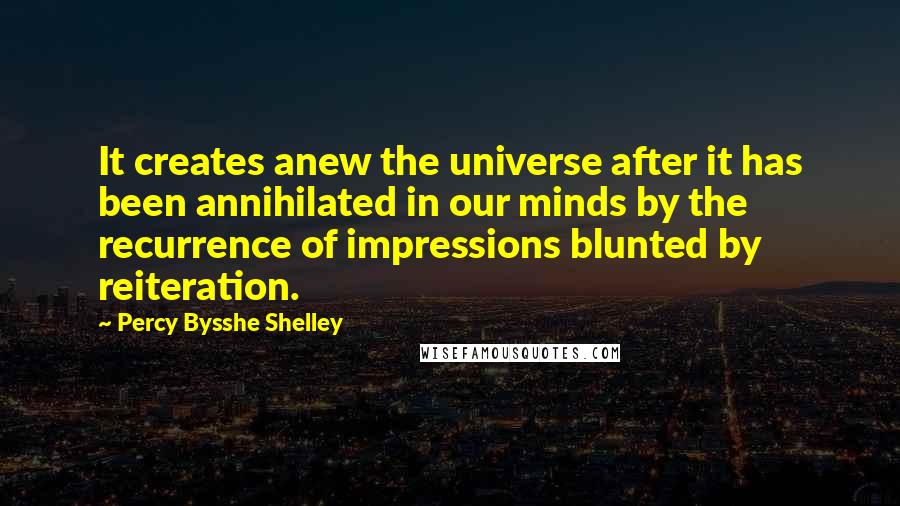 Percy Bysshe Shelley Quotes: It creates anew the universe after it has been annihilated in our minds by the recurrence of impressions blunted by reiteration.