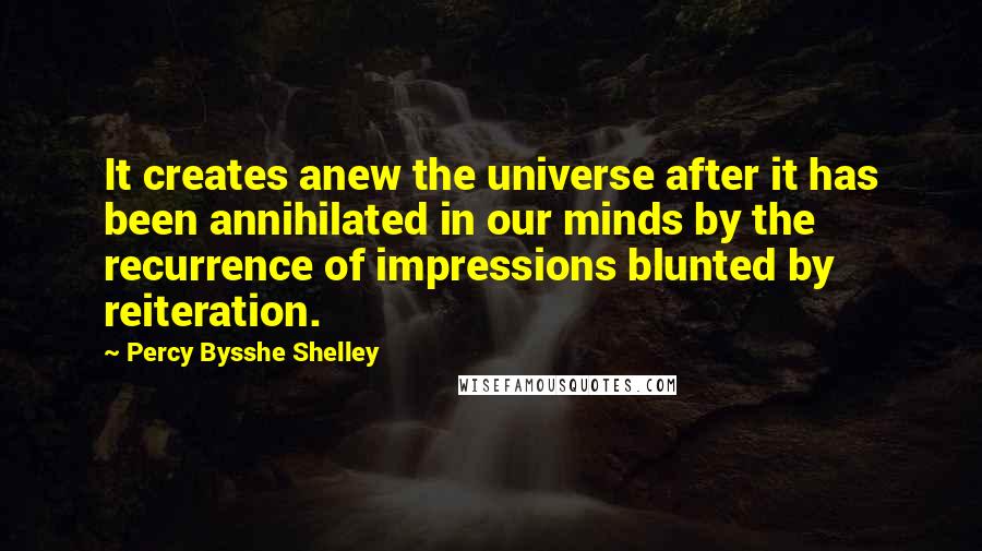 Percy Bysshe Shelley Quotes: It creates anew the universe after it has been annihilated in our minds by the recurrence of impressions blunted by reiteration.