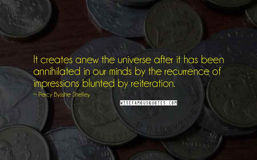 Percy Bysshe Shelley Quotes: It creates anew the universe after it has been annihilated in our minds by the recurrence of impressions blunted by reiteration.