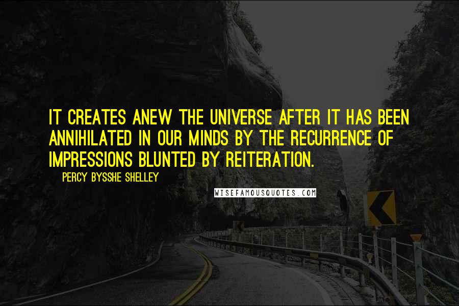 Percy Bysshe Shelley Quotes: It creates anew the universe after it has been annihilated in our minds by the recurrence of impressions blunted by reiteration.