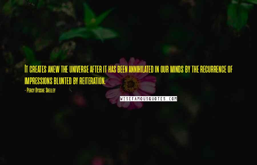 Percy Bysshe Shelley Quotes: It creates anew the universe after it has been annihilated in our minds by the recurrence of impressions blunted by reiteration.