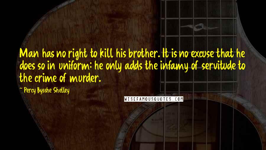 Percy Bysshe Shelley Quotes: Man has no right to kill his brother. It is no excuse that he does so in uniform: he only adds the infamy of servitude to the crime of murder.