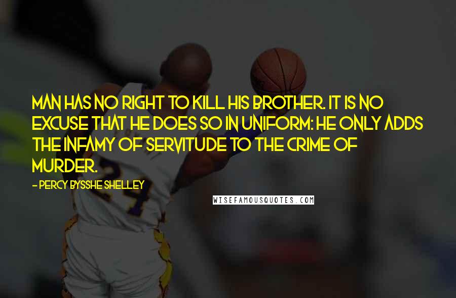 Percy Bysshe Shelley Quotes: Man has no right to kill his brother. It is no excuse that he does so in uniform: he only adds the infamy of servitude to the crime of murder.