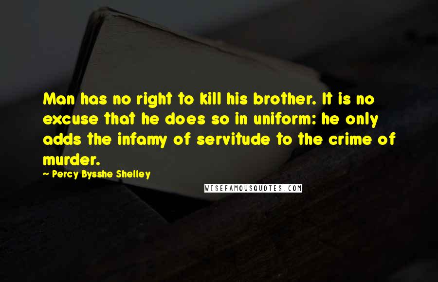 Percy Bysshe Shelley Quotes: Man has no right to kill his brother. It is no excuse that he does so in uniform: he only adds the infamy of servitude to the crime of murder.