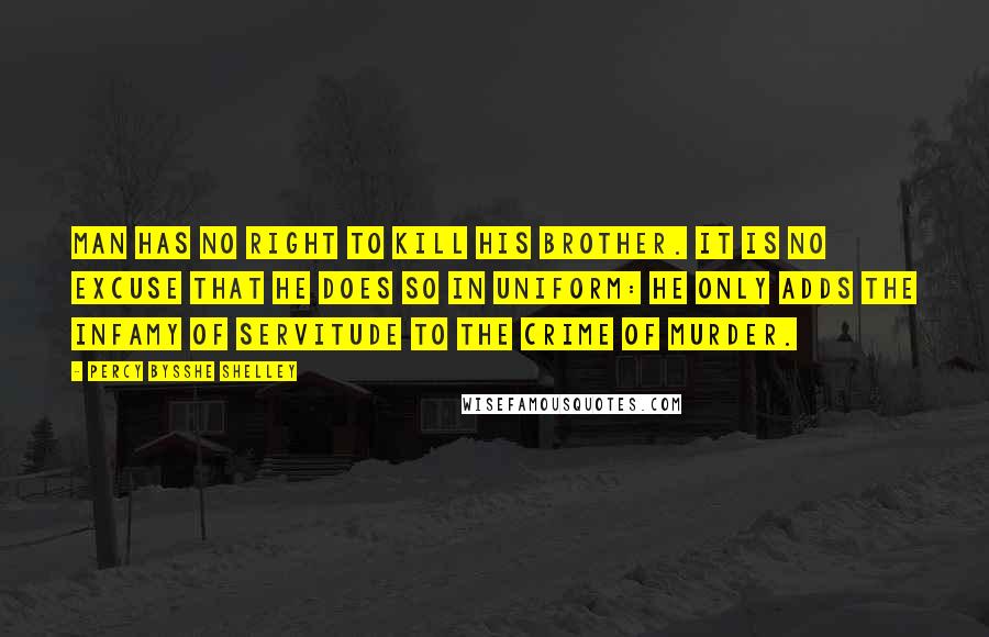 Percy Bysshe Shelley Quotes: Man has no right to kill his brother. It is no excuse that he does so in uniform: he only adds the infamy of servitude to the crime of murder.