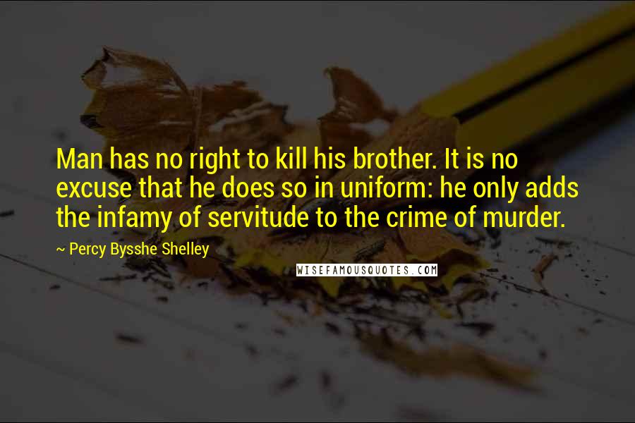 Percy Bysshe Shelley Quotes: Man has no right to kill his brother. It is no excuse that he does so in uniform: he only adds the infamy of servitude to the crime of murder.