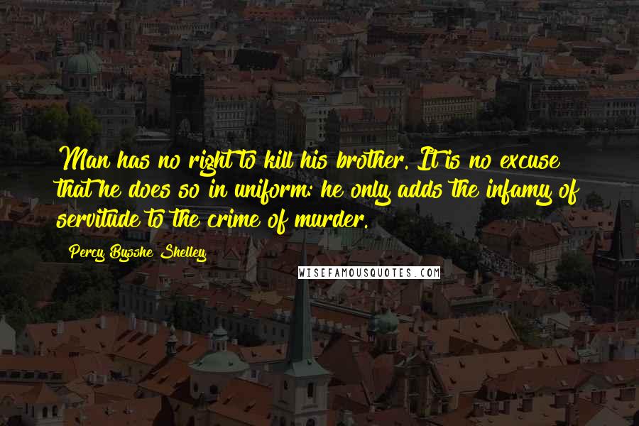 Percy Bysshe Shelley Quotes: Man has no right to kill his brother. It is no excuse that he does so in uniform: he only adds the infamy of servitude to the crime of murder.