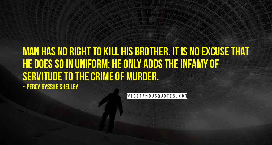 Percy Bysshe Shelley Quotes: Man has no right to kill his brother. It is no excuse that he does so in uniform: he only adds the infamy of servitude to the crime of murder.