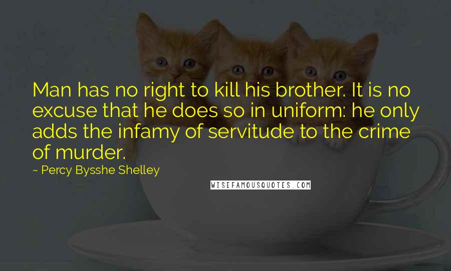 Percy Bysshe Shelley Quotes: Man has no right to kill his brother. It is no excuse that he does so in uniform: he only adds the infamy of servitude to the crime of murder.