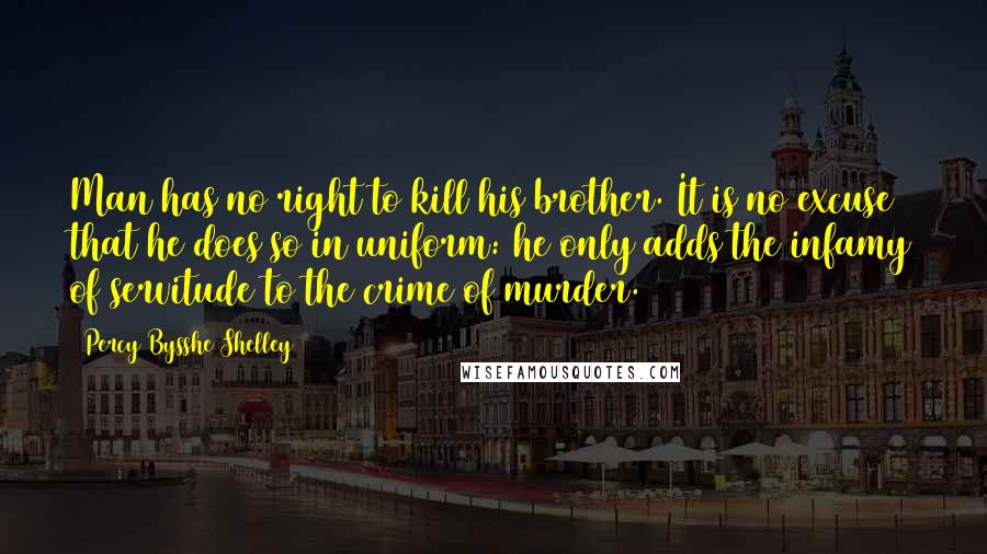 Percy Bysshe Shelley Quotes: Man has no right to kill his brother. It is no excuse that he does so in uniform: he only adds the infamy of servitude to the crime of murder.