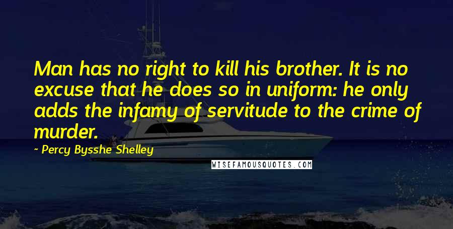 Percy Bysshe Shelley Quotes: Man has no right to kill his brother. It is no excuse that he does so in uniform: he only adds the infamy of servitude to the crime of murder.