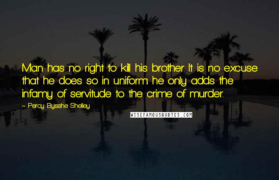 Percy Bysshe Shelley Quotes: Man has no right to kill his brother. It is no excuse that he does so in uniform: he only adds the infamy of servitude to the crime of murder.