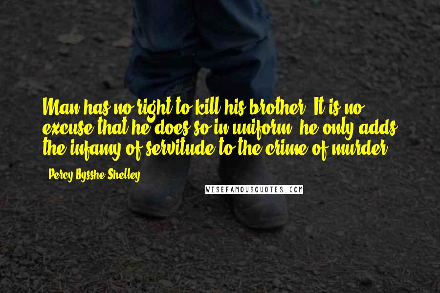 Percy Bysshe Shelley Quotes: Man has no right to kill his brother. It is no excuse that he does so in uniform: he only adds the infamy of servitude to the crime of murder.