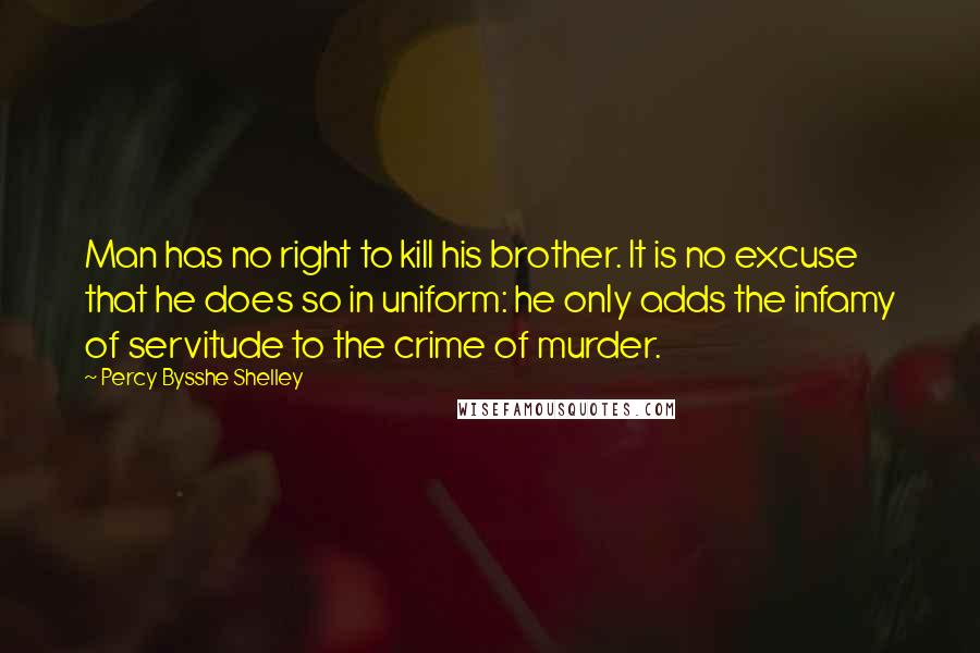 Percy Bysshe Shelley Quotes: Man has no right to kill his brother. It is no excuse that he does so in uniform: he only adds the infamy of servitude to the crime of murder.