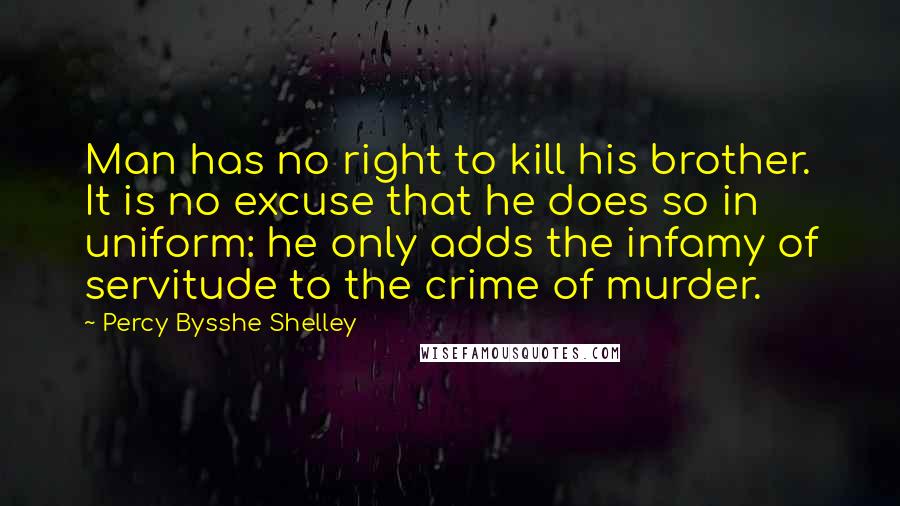 Percy Bysshe Shelley Quotes: Man has no right to kill his brother. It is no excuse that he does so in uniform: he only adds the infamy of servitude to the crime of murder.