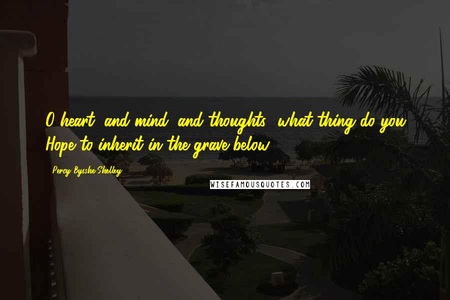 Percy Bysshe Shelley Quotes: O heart, and mind, and thoughts! what thing do you Hope to inherit in the grave below?