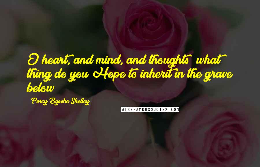Percy Bysshe Shelley Quotes: O heart, and mind, and thoughts! what thing do you Hope to inherit in the grave below?