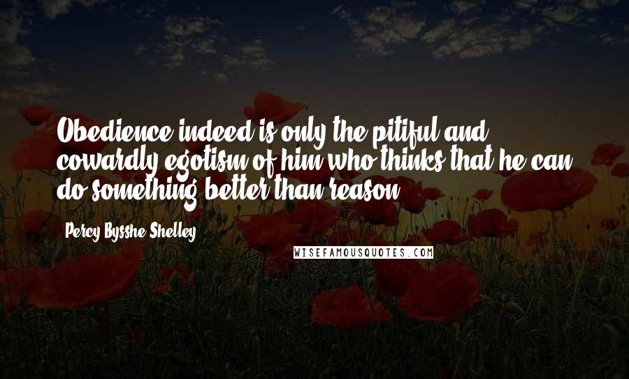 Percy Bysshe Shelley Quotes: Obedience indeed is only the pitiful and cowardly egotism of him who thinks that he can do something better than reason.