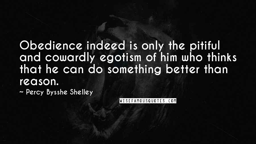Percy Bysshe Shelley Quotes: Obedience indeed is only the pitiful and cowardly egotism of him who thinks that he can do something better than reason.