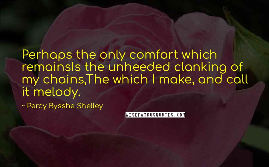Percy Bysshe Shelley Quotes: Perhaps the only comfort which remainsIs the unheeded clanking of my chains,The which I make, and call it melody.