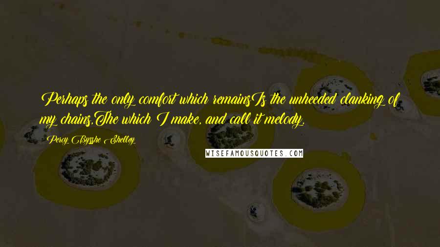 Percy Bysshe Shelley Quotes: Perhaps the only comfort which remainsIs the unheeded clanking of my chains,The which I make, and call it melody.