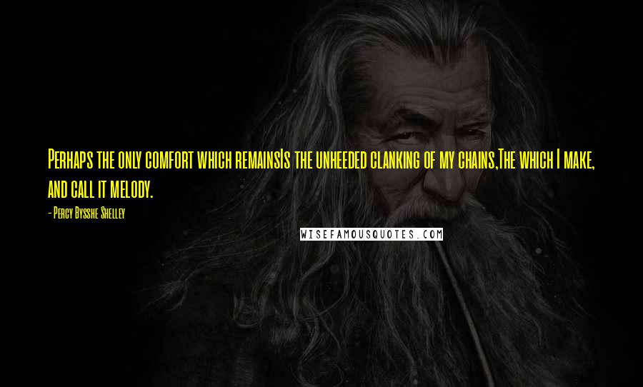 Percy Bysshe Shelley Quotes: Perhaps the only comfort which remainsIs the unheeded clanking of my chains,The which I make, and call it melody.