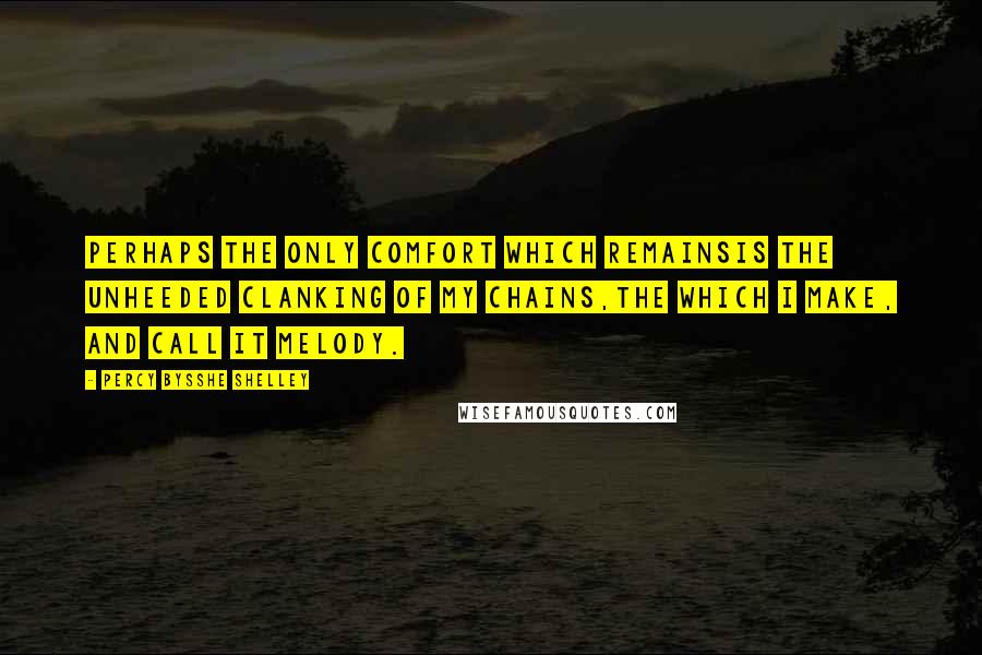 Percy Bysshe Shelley Quotes: Perhaps the only comfort which remainsIs the unheeded clanking of my chains,The which I make, and call it melody.