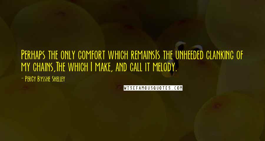 Percy Bysshe Shelley Quotes: Perhaps the only comfort which remainsIs the unheeded clanking of my chains,The which I make, and call it melody.