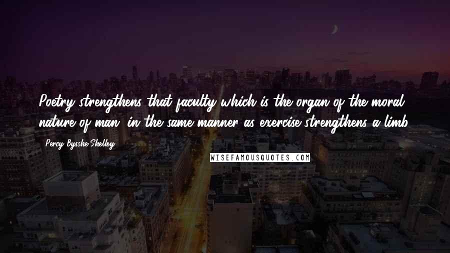 Percy Bysshe Shelley Quotes: Poetry strengthens that faculty which is the organ of the moral nature of man, in the same manner as exercise strengthens a limb.