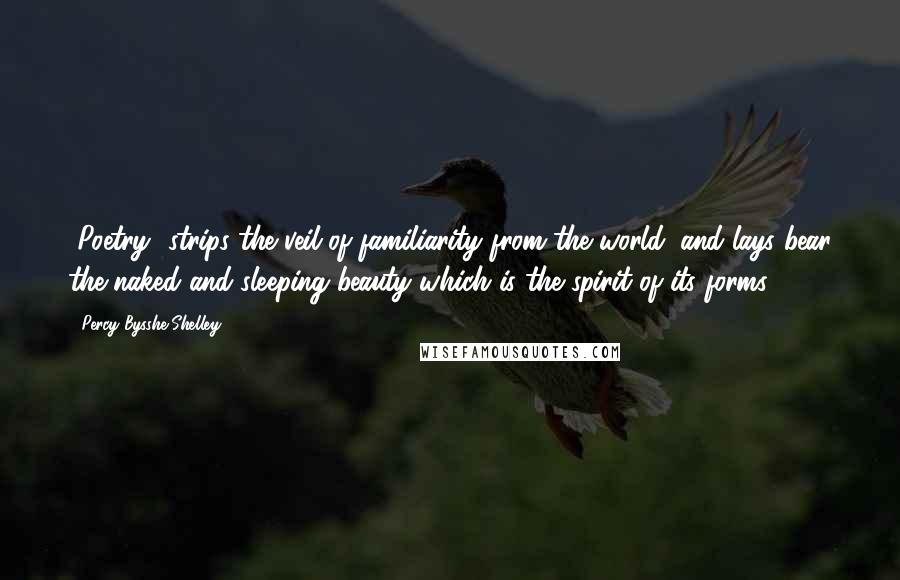 Percy Bysshe Shelley Quotes: [Poetry] strips the veil of familiarity from the world, and lays bear the naked and sleeping beauty which is the spirit of its forms.