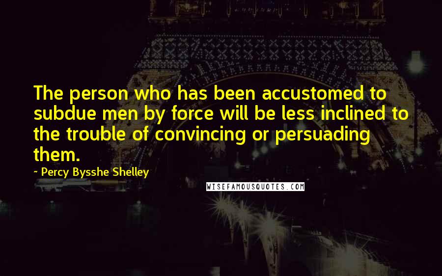 Percy Bysshe Shelley Quotes: The person who has been accustomed to subdue men by force will be less inclined to the trouble of convincing or persuading them.