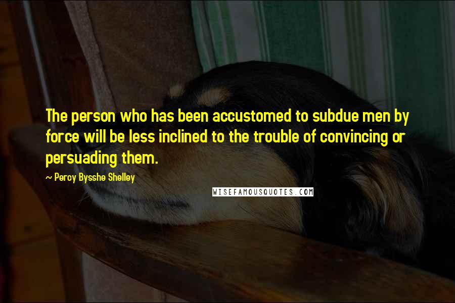 Percy Bysshe Shelley Quotes: The person who has been accustomed to subdue men by force will be less inclined to the trouble of convincing or persuading them.