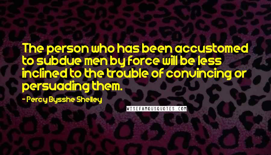 Percy Bysshe Shelley Quotes: The person who has been accustomed to subdue men by force will be less inclined to the trouble of convincing or persuading them.