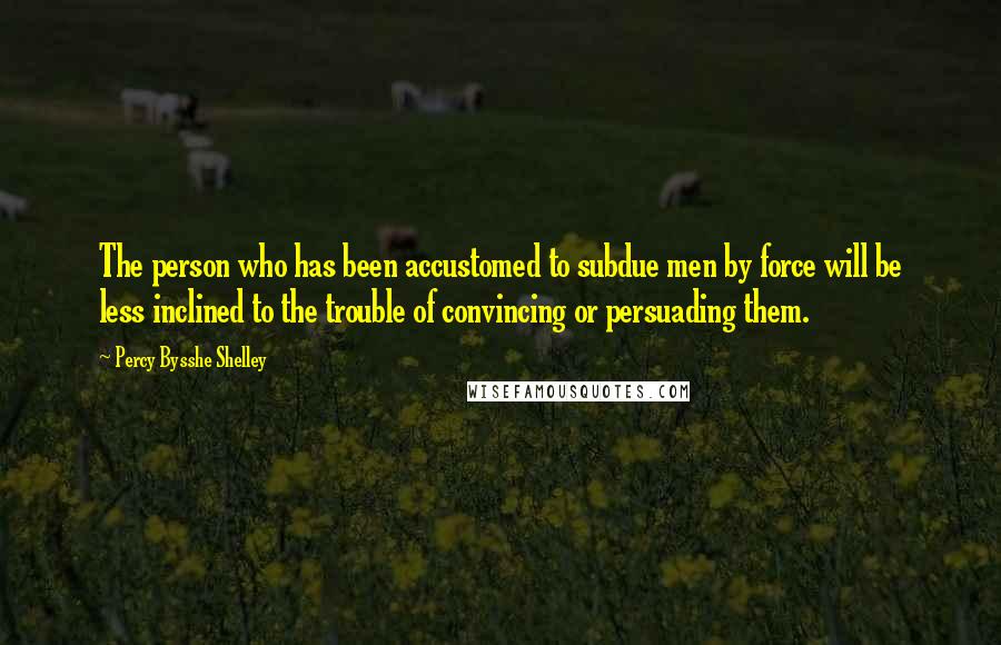 Percy Bysshe Shelley Quotes: The person who has been accustomed to subdue men by force will be less inclined to the trouble of convincing or persuading them.