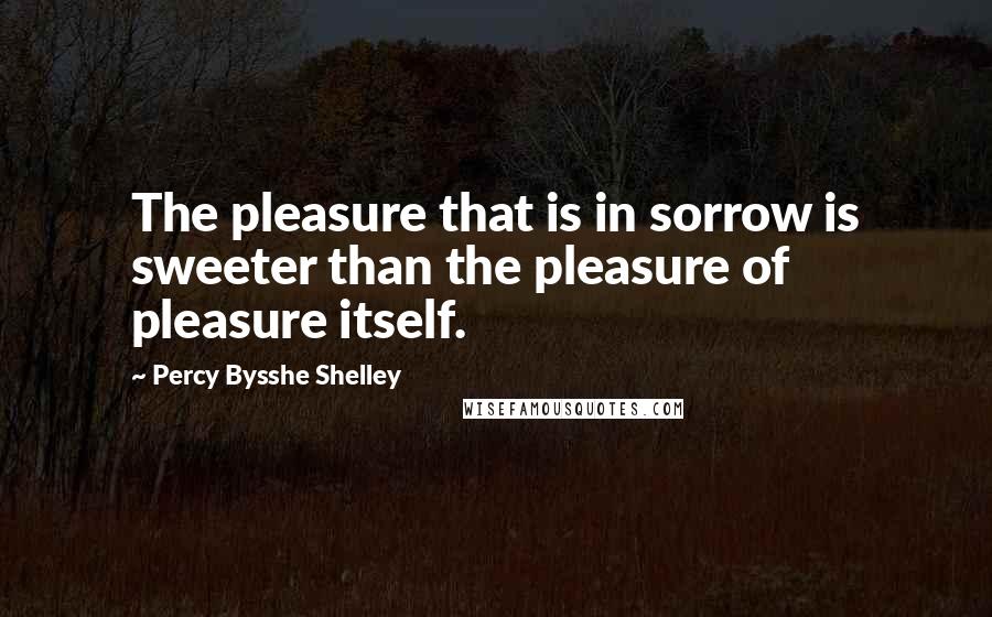 Percy Bysshe Shelley Quotes: The pleasure that is in sorrow is sweeter than the pleasure of pleasure itself.