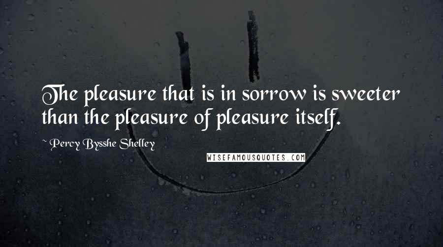 Percy Bysshe Shelley Quotes: The pleasure that is in sorrow is sweeter than the pleasure of pleasure itself.