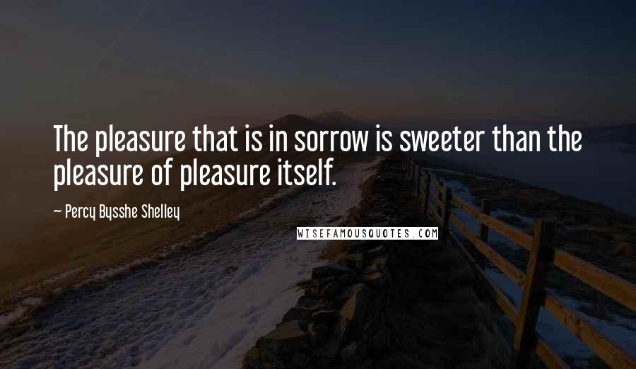 Percy Bysshe Shelley Quotes: The pleasure that is in sorrow is sweeter than the pleasure of pleasure itself.
