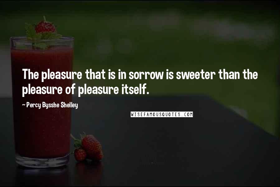 Percy Bysshe Shelley Quotes: The pleasure that is in sorrow is sweeter than the pleasure of pleasure itself.