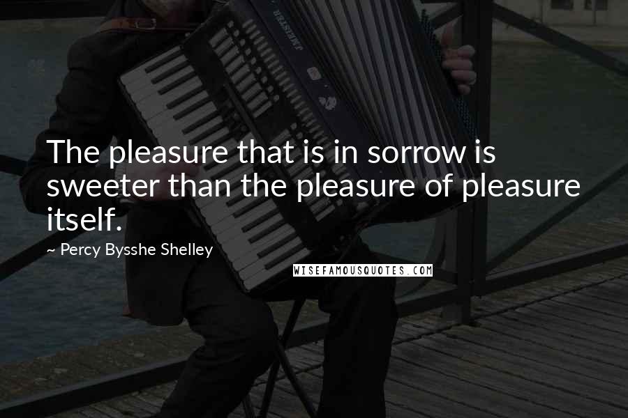 Percy Bysshe Shelley Quotes: The pleasure that is in sorrow is sweeter than the pleasure of pleasure itself.