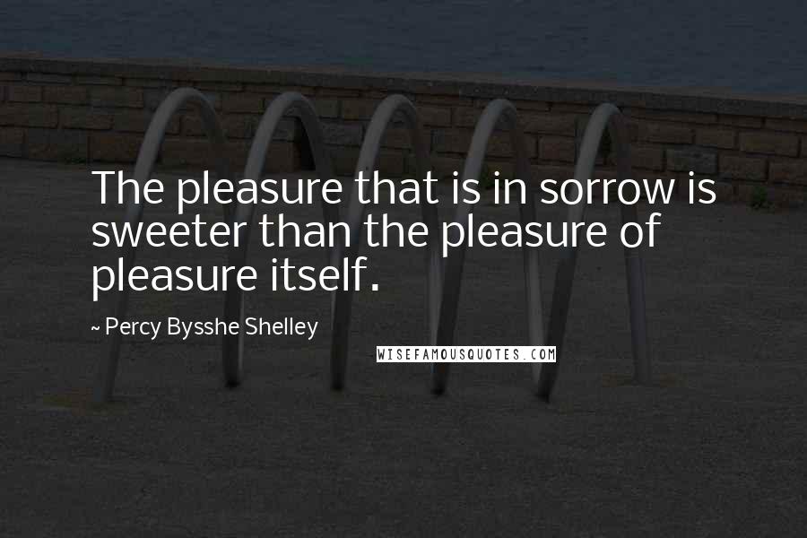 Percy Bysshe Shelley Quotes: The pleasure that is in sorrow is sweeter than the pleasure of pleasure itself.