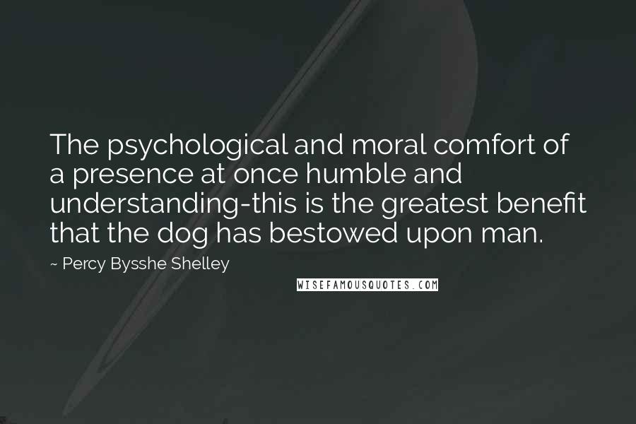 Percy Bysshe Shelley Quotes: The psychological and moral comfort of a presence at once humble and understanding-this is the greatest benefit that the dog has bestowed upon man.