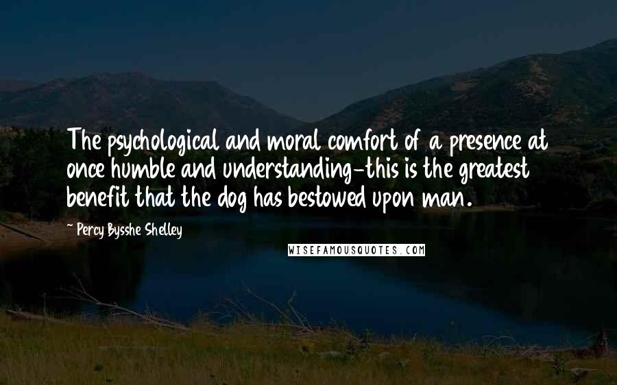 Percy Bysshe Shelley Quotes: The psychological and moral comfort of a presence at once humble and understanding-this is the greatest benefit that the dog has bestowed upon man.