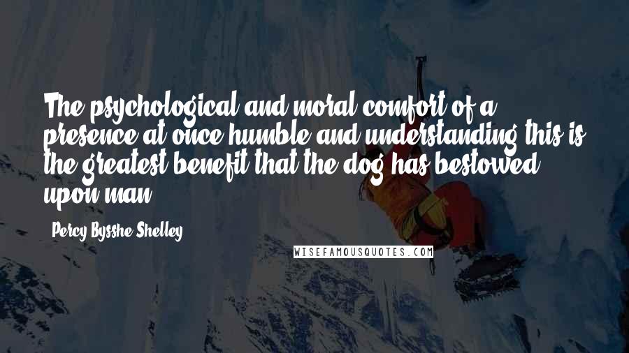 Percy Bysshe Shelley Quotes: The psychological and moral comfort of a presence at once humble and understanding-this is the greatest benefit that the dog has bestowed upon man.