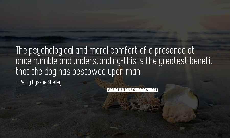 Percy Bysshe Shelley Quotes: The psychological and moral comfort of a presence at once humble and understanding-this is the greatest benefit that the dog has bestowed upon man.