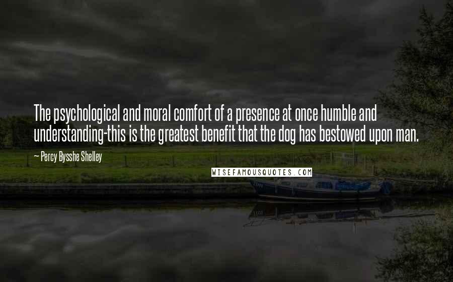 Percy Bysshe Shelley Quotes: The psychological and moral comfort of a presence at once humble and understanding-this is the greatest benefit that the dog has bestowed upon man.