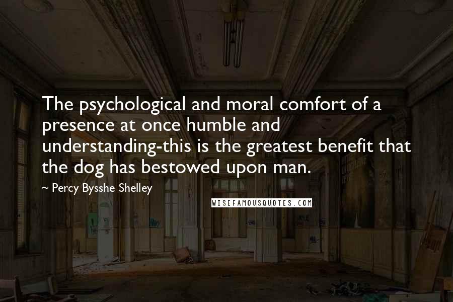 Percy Bysshe Shelley Quotes: The psychological and moral comfort of a presence at once humble and understanding-this is the greatest benefit that the dog has bestowed upon man.