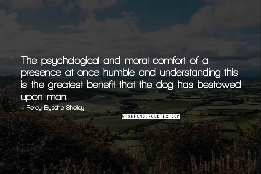 Percy Bysshe Shelley Quotes: The psychological and moral comfort of a presence at once humble and understanding-this is the greatest benefit that the dog has bestowed upon man.